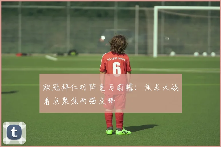 欧冠拜仁对阵皇马前瞻:焦点大战看点聚焦两强交锋