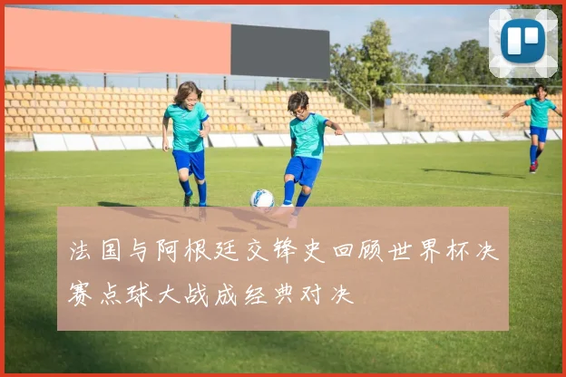 法国与阿根廷交锋史回顾世界杯决赛点球大战成经典对决