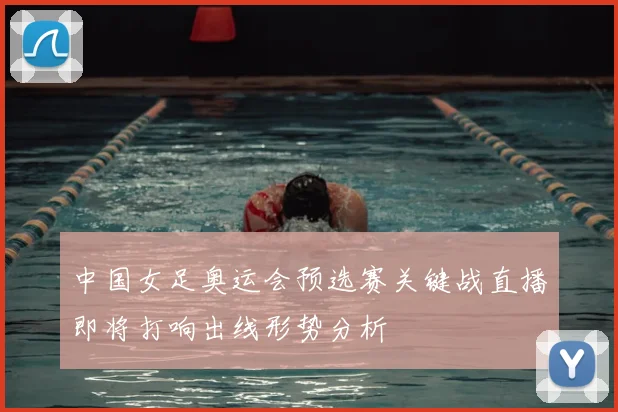 中国女足奥运会预选赛关键战直播即将打响出线形势分析
