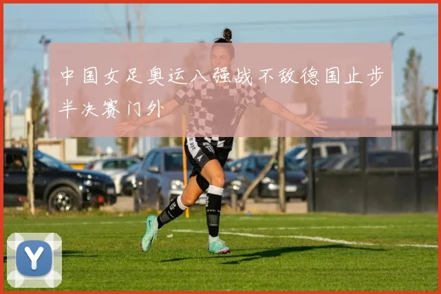 中国女足奥运八强战不敌德国止步半决赛门外