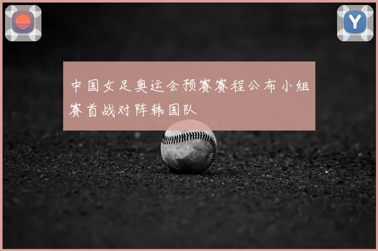 中国女足奥运会预赛赛程公布小组赛首战对阵韩国队