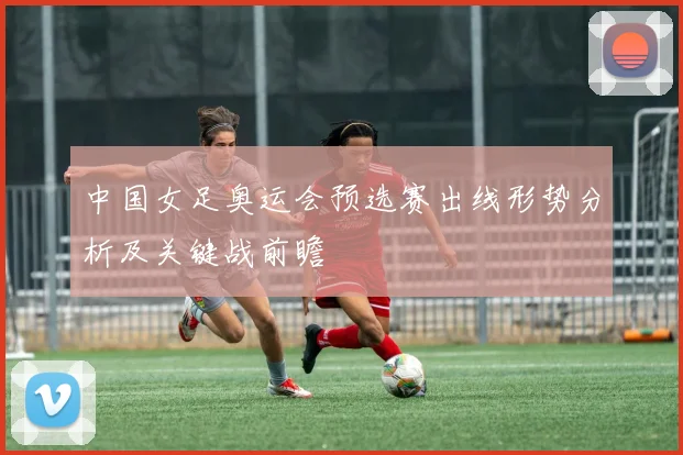中国女足奥运会预选赛出线形势分析及关键战前瞻