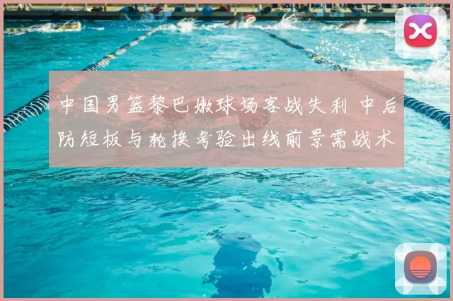 中国男篮黎巴嫩球场客战失利 中后防短板与轮换考验出线前景需战术调整
