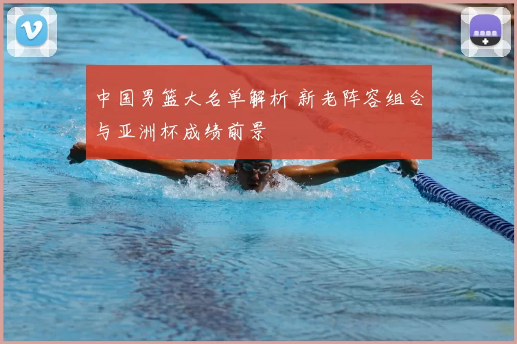 中国男篮大名单解析 新老阵容组合与亚洲杯成绩前景