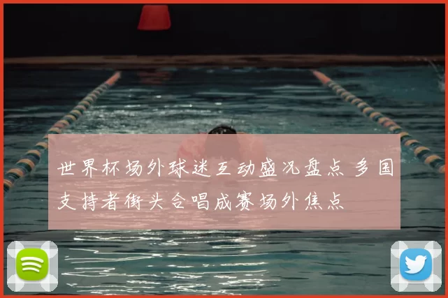 世界杯场外球迷互动盛况盘点 多国支持者街头合唱成赛场外焦点