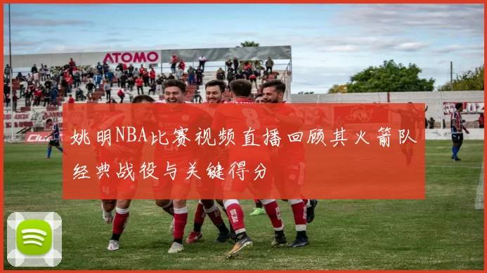 姚明NBA比赛视频直播回顾其火箭队经典战役与关键得分