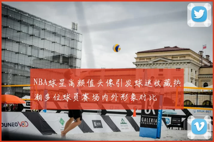 NBA球星高颜值头像引发球迷收藏热潮多位球员赛场内外形象对比