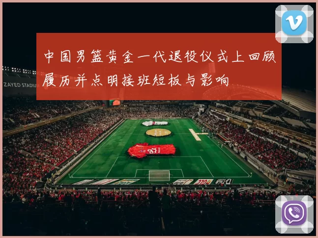 中国男篮黄金一代退役仪式上回顾履历并点明接班短板与影响