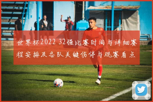 世界杯2022 32强比赛时间与详细赛程安排及各队关键伤停与观赛看点分析