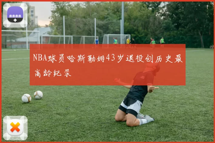 NBA球员哈斯勒姆43岁退役创历史最高龄纪录