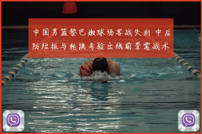 中国男篮黎巴嫩球场客战失利 中后防短板与轮换考验出线前景需战术调整