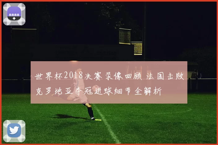 世界杯2018决赛录像回顾 法国击败克罗地亚夺冠进球细节全解析