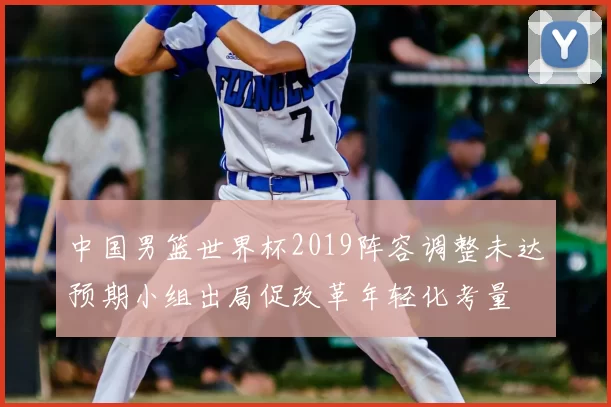 中国男篮世界杯2019阵容调整未达预期小组出局促改革年轻化考量