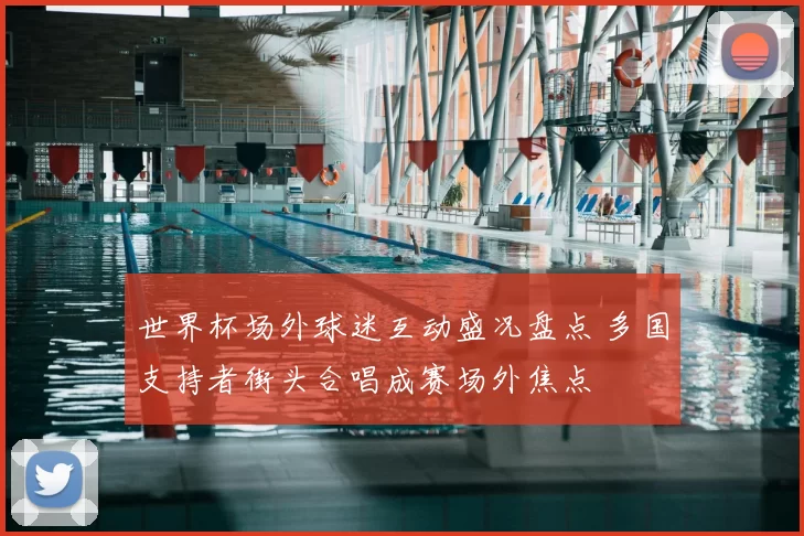 世界杯场外球迷互动盛况盘点 多国支持者街头合唱成赛场外焦点