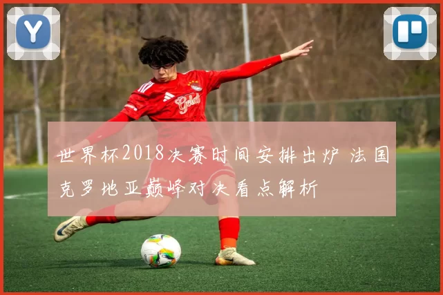 世界杯2018决赛时间安排出炉 法国克罗地亚巅峰对决看点解析