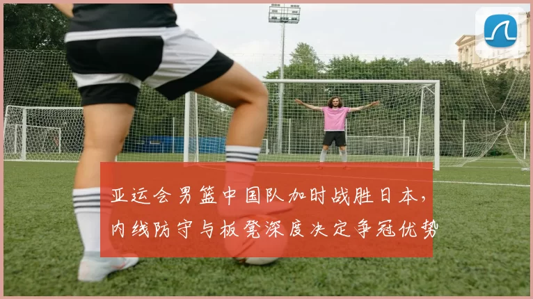 亚运会男篮中国队加时战胜日本，内线防守与板凳深度决定争冠优势