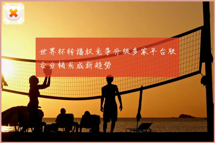 世界杯转播权竞争升级多家平台联合分销或成新趋势