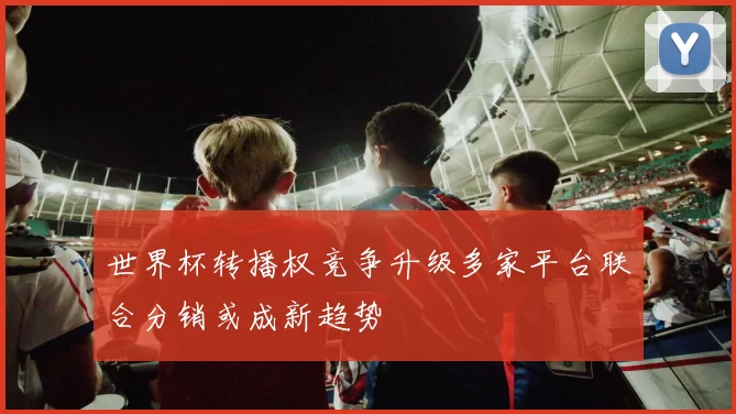 世界杯转播权竞争升级多家平台联合分销或成新趋势