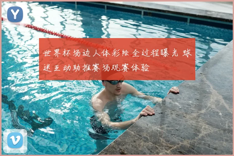 世界杯场边人体彩绘全过程曝光 球迷互动助推赛场观赛体验