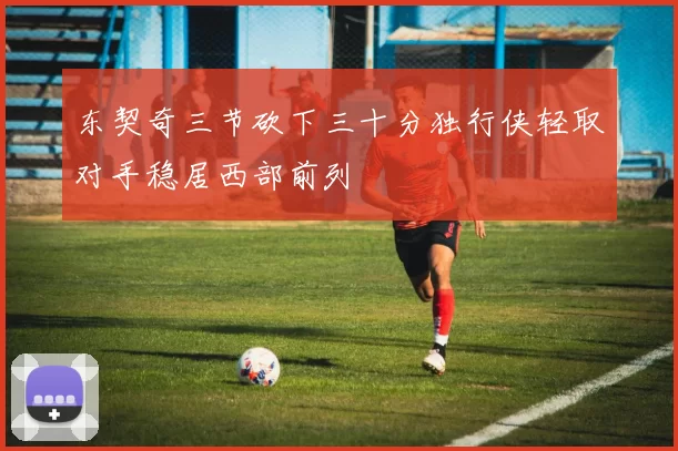 东契奇三节砍下三十分独行侠轻取对手稳居西部前列