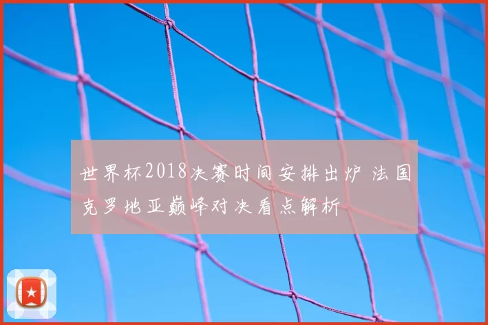 世界杯2018决赛时间安排出炉 法国克罗地亚巅峰对决看点解析