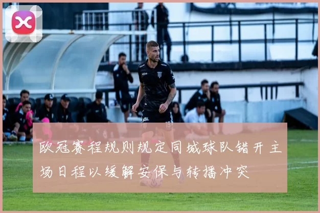 欧冠赛程规则规定同城球队错开主场日程以缓解安保与转播冲突