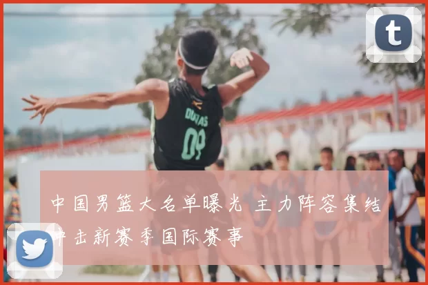 中国男篮大名单曝光 主力阵容集结冲击新赛季国际赛事