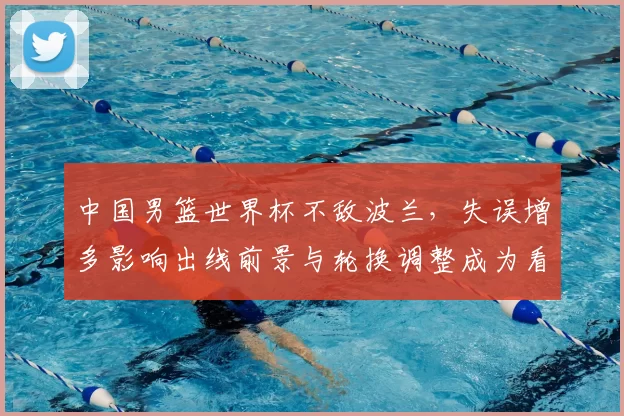 中国男篮世界杯不敌波兰，失误增多影响出线前景与轮换调整成为看点