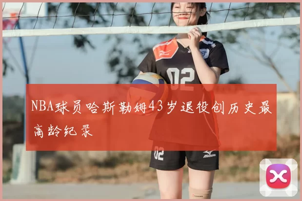 NBA球员哈斯勒姆43岁退役创历史最高龄纪录