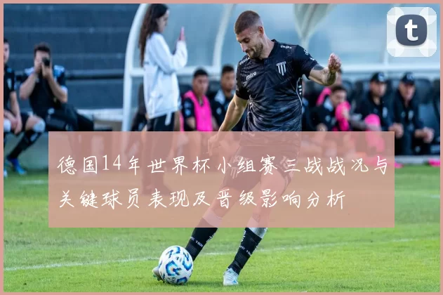 德国14年世界杯小组赛三战战况与关键球员表现及晋级影响分析