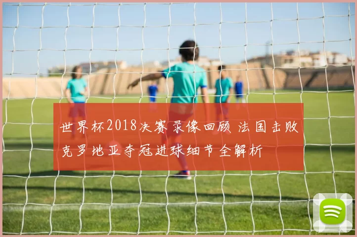 世界杯2018决赛录像回顾 法国击败克罗地亚夺冠进球细节全解析