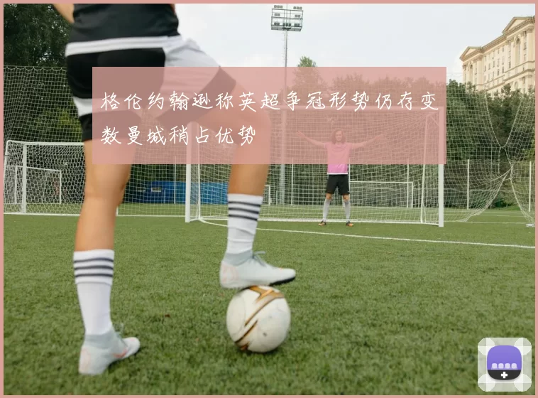 格伦约翰逊称英超争冠形势仍存变数曼城稍占优势